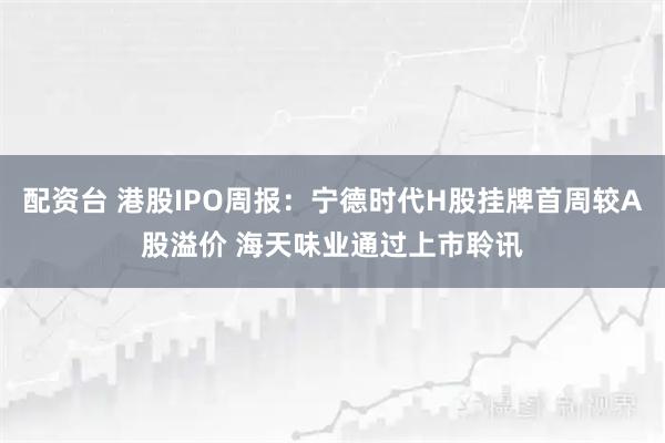 配资台 港股IPO周报：宁德时代H股挂牌首周较A股溢价 海天味业通过上市聆讯