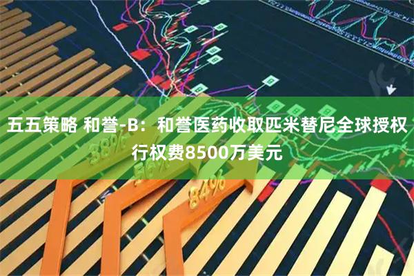 五五策略 和誉-B：和誉医药收取匹米替尼全球授权行权费8500万美元