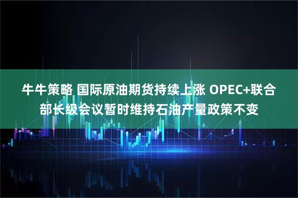 牛牛策略 国际原油期货持续上涨 OPEC+联合部长级会议暂时维持石油产量政策不变