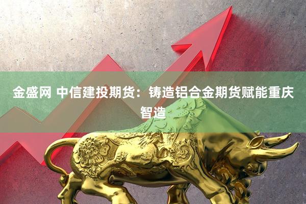 金盛网 中信建投期货：铸造铝合金期货赋能重庆智造