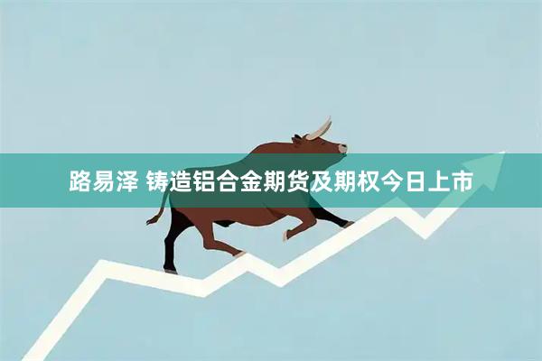 路易泽 铸造铝合金期货及期权今日上市
