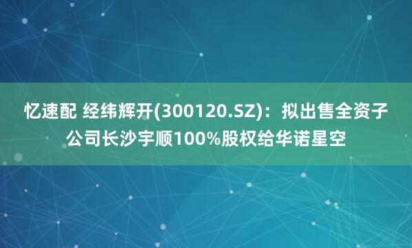 忆速配 经纬辉开(300120.SZ)：拟出售全资子公司长沙宇顺100%股权给华诺星空