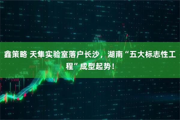 鑫策略 天隼实验室落户长沙，湖南“五大标志性工程”成型起势！