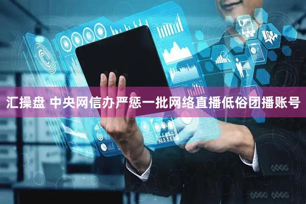 汇操盘 中央网信办严惩一批网络直播低俗团播账号