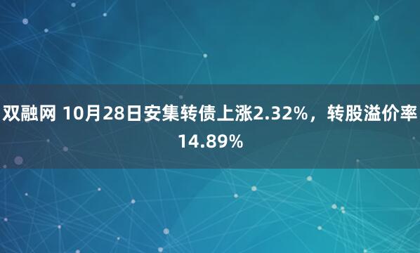 双融网 10月28日安集转债上涨2.32%，转股溢价率14.89%