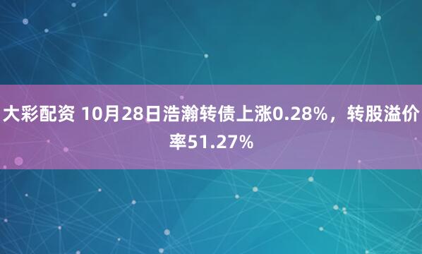 大彩配资 10月28日浩瀚转债上涨0.28%，转股溢价率51.27%