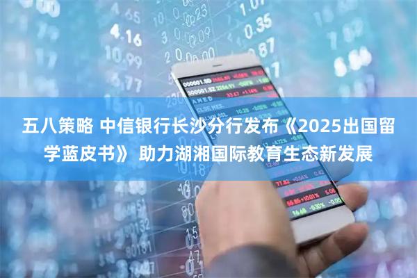 五八策略 中信银行长沙分行发布《2025出国留学蓝皮书》 助力湖湘国际教育生态新发展