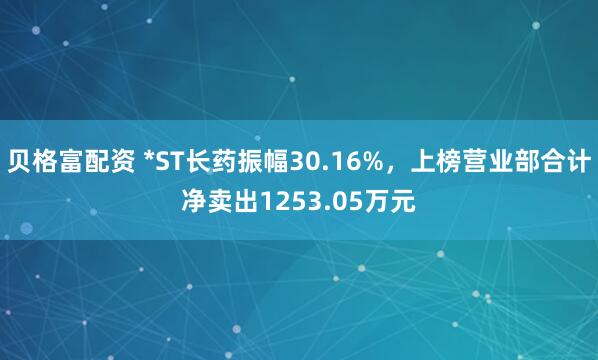贝格富配资 *ST长药振幅30.16%，上榜营业部合计净卖出1253.05万元