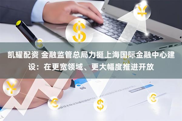 凯耀配资 金融监管总局力挺上海国际金融中心建设：在更宽领域、更大幅度推进开放