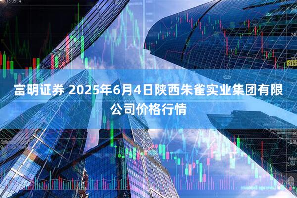 富明证券 2025年6月4日陕西朱雀实业集团有限公司价格行情