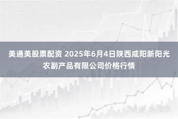 美通美股票配资 2025年6月4日陕西咸阳新阳光农副产品有限公司价格行情