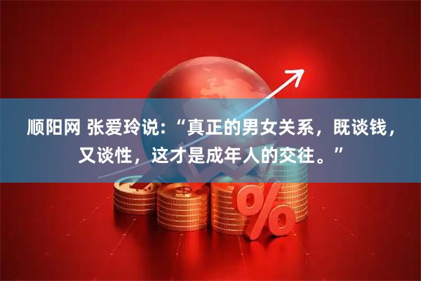 顺阳网 张爱玲说: “真正的男女关系，既谈钱，又谈性，这才是成年人的交往。”