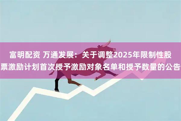 富明配资 万通发展：关于调整2025年限制性股票激励计划首次授予激励对象名单和授予数量的公告