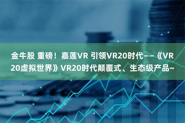 金牛股 重磅！嘉莲VR 引领VR20时代——《VR20虚拟世界》VR20时代颠覆式、生态级产品~