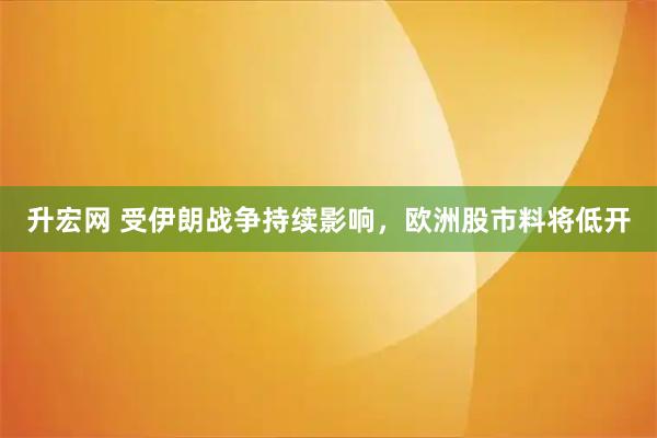 升宏网 受伊朗战争持续影响，欧洲股市料将低开