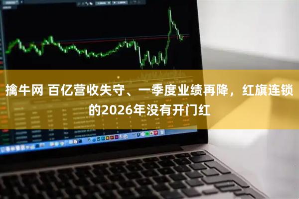 擒牛网 百亿营收失守、一季度业绩再降，红旗连锁的2026年没有开门红