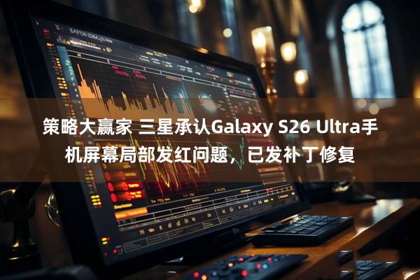 策略大赢家 三星承认Galaxy S26 Ultra手机屏幕局部发红问题，已发补丁修复